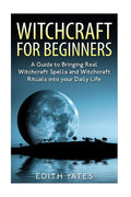 Witchcraft : Witchcraft for Beginners: A Guide to Bringing Real Witchcraft Spells and Witchcraft Rituals into your Daily Life